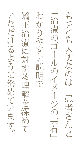 もっとも大切なのは 患者さんと「治療のゴールのイメージの共有」わかりやすい説明で矯正治療に対する理解を深めていただけるように努めています。