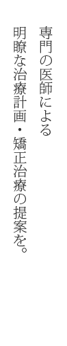 専門の医師による明瞭な治療計画・矯正治療の提案を。